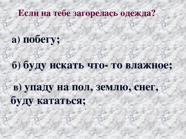 Если на тебе загорелась одежда?  а) побегу; ; б) буду искать что- то влажное;  в) упаду на пол, землю, снег, буду кататься;