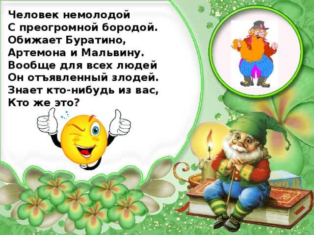 Человек немолодой С преогромной бородой. Обижает Буратино, Артемона и Мальвину. Вообще для всех людей Он отъявленный злодей. Знает кто-нибудь из вас, Кто же это?