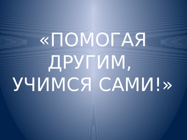 «ПОМОГАЯ ДРУГИМ,  УЧИМСЯ САМИ!»