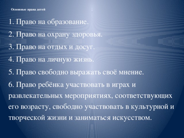 Основные права детей   1. Право на образование. 2. Право на охрану здоровья. 3. Право на отдых и досуг. 4. Право на личную жизнь. 5. Право свободно выражать своё мнение. 6. Право ребёнка участвовать в играх и развлекательных мероприятиях, соответствующих его возрасту, свободно участвовать в культурной и творческой жизни и заниматься искусством.