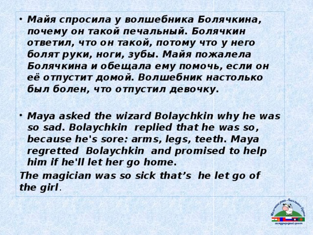 Майя спросила у волшебника Болячкина, почему он такой печальный. Болячкин ответил, что он такой, потому что у него болят руки, ноги, зубы. Майя пожалела Болячкина и обещала ему помочь, если он её отпустит домой. Волшебник настолько был болен, что отпустил девочку.  Maya asked the wizard Bolaychkin why he was so sad. Bolaychkin replied that he was so, because he's sore: arms, legs, teeth. Maya regretted Bolaychkin and promised to help him if he'll let her go home.