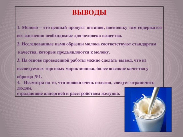 ВЫВОДЫ 1. Молоко – это ценный продукт питания, поскольку там содержатся все жизненно необходимые для человека вещества. 2. Исследованные нами образцы молока соответствуют стандартам  качества, которые предъявляются к молоку. 3. На основе проведенной работы можно сделать вывод, что из исследуемых торговых марок молока, более высокое качество у образца №1.    4 . Несмотря на то, что молоко очень полезно, следует ограничить людям, страдающие аллергией и расстройством желудка.