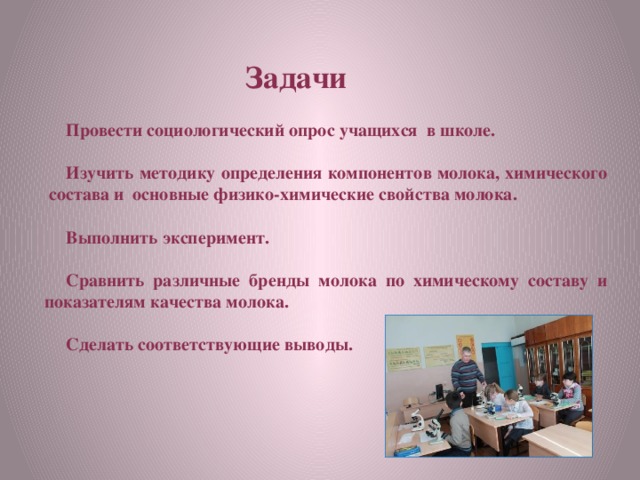 Задачи  Провести социологический опрос учащихся в школе.  Изучить методику определения компонентов молока, химического состава и основные физико-химические свойства молока.  Выполнить эксперимент.  Сравнить различные бренды молока по химическому составу и показателям качества молока.  Сделать соответствующие выводы.