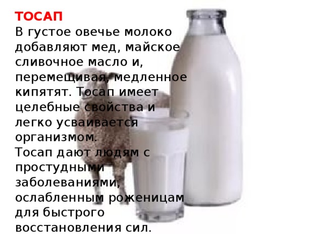 ТОСАП В густое овечье молоко добавляют мед, майское сливочное масло и, перемещивая, медленное кипятят. Тосап имеет целебные свойства и легко усваивается организмом.  Тосап дают людям с простудными заболеваниями, ослабленным роженицам для быстрого восстановления сил.