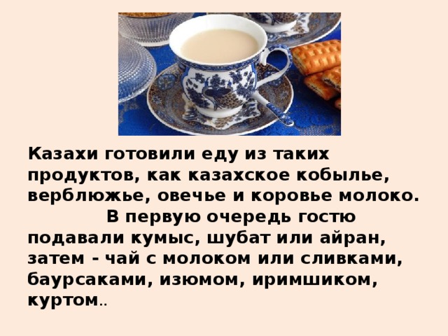 Казахи готовили еду из таких продуктов, как казахское кобылье, верблюжье, овечье и коровье молоко.  В первую очередь гостю подавали кумыс, шубат или айран, затем - чай с молоком или сливками, баурсаками, изюмом, иримшиком, куртом ..