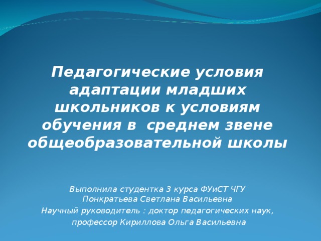 Педагогические условия адаптации младших школьников к условиям обучения в среднем звене общеобразовательной школы    Выполнила студентка 3 курса ФУиСТ ЧГУ  Понкратьева Светлана Васильевна Научный руководитель : доктор педагогических наук,  профессор Кириллова Ольга Васильевна