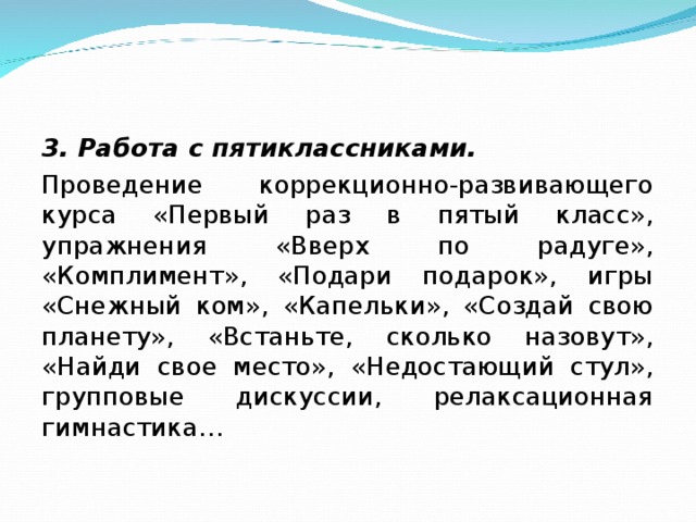 3. Работа с пятиклассниками. Проведение коррекционно-развивающего курса «Первый раз в пятый класс», упражнения «Вверх по радуге», «Комплимент», «Подари подарок», игры «Снежный ком», «Капельки», «Создай свою планету», «Встаньте, сколько назовут», «Найди свое место», «Недостающий стул», групповые дискуссии, релаксационная гимнастика…