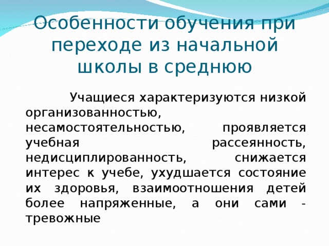 Особенности обучения при переходе из начальной школы в среднюю  Учащиеся характеризуются низкой организованностью, несамостоятельностью, проявляется учебная рассеянность, недисциплированность, снижается интерес к учебе, ухудшается состояние их здоровья, взаимоотношения детей более напряженные, а они сами - тревожные