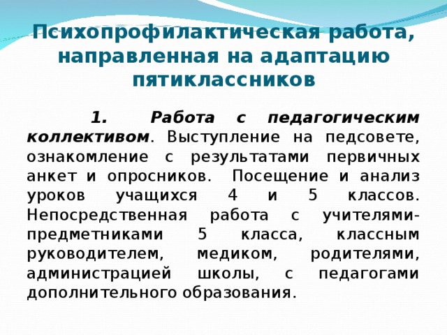 Психопрофилактическая работа, направленная на адаптацию пятиклассников  1. Работа с педагогическим коллективом . Выступление на педсовете, ознакомление с результатами первичных анкет и опросников. Посещение и анализ уроков учащихся 4 и 5 классов. Непосредственная работа с учителями-предметниками 5 класса, классным руководителем, медиком, родителями, администрацией школы, с педагогами дополнительного образования.