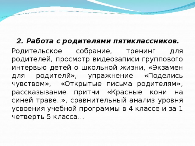 2. Работа с родителями пятиклассников. Родительское собрание, тренинг для родителей, просмотр видеозаписи группового интервью детей о школьной жизни, «Экзамен для родителй», упражнение «Поделись чувством», «Открытые письма родителям», рассказывание притчи «Красные кони на синей траве..», сравнительный анализ уровня усвоения учебной программы в 4 классе и за 1 четверть 5 класса…