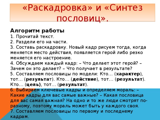 «Раскадровка» и «Синтез пословиц». Алгоритм работы 1. Прочитай текст. 2. Раздели его на части. 3. Составь раскадровку. Новый кадр рисуем тогда, когда меняется место действия, появляется герой либо резко меняется его настроение. 4. Обсуждаем каждый кадр: – Что делает этот герой? – Зачем он это делает? – Что получает в результате? 5. Составляем пословицы по модели: Кто… ( характер ), тот… ( результа т). Кто… ( действие ), тот… ( результат ). Кто… ( цель) , тот… ( результат ). 6. Выбираем ключевые кадры и определяем мораль: – Какие кадры для вас самые важные? – Какая пословица для вас самая важная? На одно и то же люди смотрят по-разному, поэтому мораль может быть у каждого своя. 7. Составляем пословицы по первому и последнему кадрам. 8. К каким кадрам подходит главная пословица? (Несколько вариантов.) 9. Подберите замену данной пословице. (Подбор знакомых пословиц.)