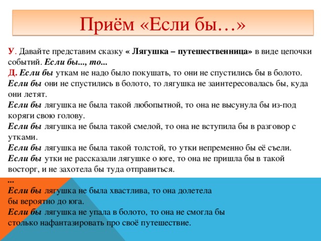 Приём «Если бы…» У . Давайте представим сказку « Лягушка – путешественница» в виде цепочки событий.  Если бы..., то... Д.   Если бы  уткам не надо было покушать, то они не спустились бы в болото. Если бы  они не спустились в болото, то лягушка не заинтересовалась бы, куда они летят. Если бы  лягушка не была такой любопытной, то она не высунула бы из-под коряги свою голову. Если бы  лягушка не была такой смелой, то она не вступила бы в разговор с утками. Если бы  лягушка не была такой толстой, то утки непременно бы её съели. Если бы  утки не рассказали лягушке о юге, то она не пришла бы в такой восторг, и не захотела бы туда отправиться. ... Если бы  лягушка не была хвастлива, то она долетела бы вероятно до юга. Если бы  лягушка не упала в болото, то она не смогла бы столько нафантазировать про своё путешествие.