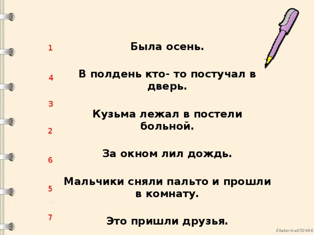 Была осень.  В полдень кто- то постучал в дверь.  Кузьма лежал в постели больной.  За окном лил дождь.  Мальчики сняли пальто и прошли в комнату. Это пришли друзья.   Мальчики сняли пальто и прошли в комнату.  1 4 3 2 6 5 7