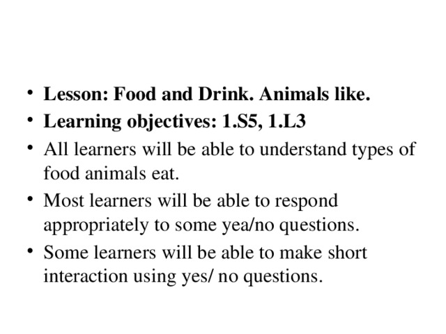 Lesson: Food and Drink. Animals like. Learning objectives: 1.S5, 1.L3 All learners will be able to understand types of food animals eat. Most learners will be able to respond appropriately to some yea/no questions. Some learners will be able to make short interaction using yes/ no questions.