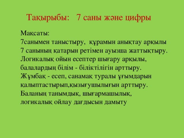 Тақырыбы: 7 саны және цифры Мақсаты: 7санымен таныстыру, құрамын анықтау арқылы 7 санының қатарын ретімен ауызша жаттықтыру. Логикалық ойын есептер шығару арқылы, балалардың білім - біліктілігін арттыру.  Жұмбақ - есеп, санамақ туралы ұғымдарын қалыптастырып,қызығушылығын арттыру.  Баланың танымдық, шығармашылық, логикалық ойлау дағдысын дамыту