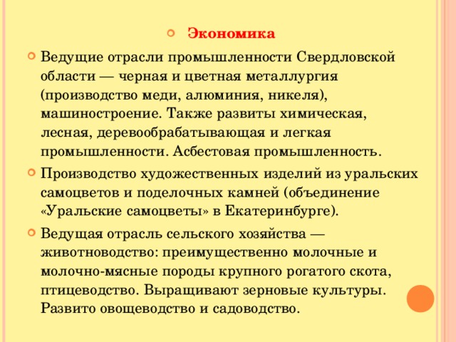 Экономика Ведущие отрасли промышленности Свердловской области — черная и цветная металлургия (производство меди, алюминия, никеля), машиностроение. Также развиты химическая, лесная, деревообрабатывающая и легкая промышленности. Асбестовая промышленность. Производство художественных изделий из уральских самоцветов и поделочных камней (объединение «Уральские самоцветы» в Екатеринбурге). Ведущая отрасль сельского хозяйства — животноводство: преимущественно молочные и молочно-мясные породы крупного рогатого скота, птицеводство. Выращивают зерновые культуры. Развито овощеводство и садоводство.