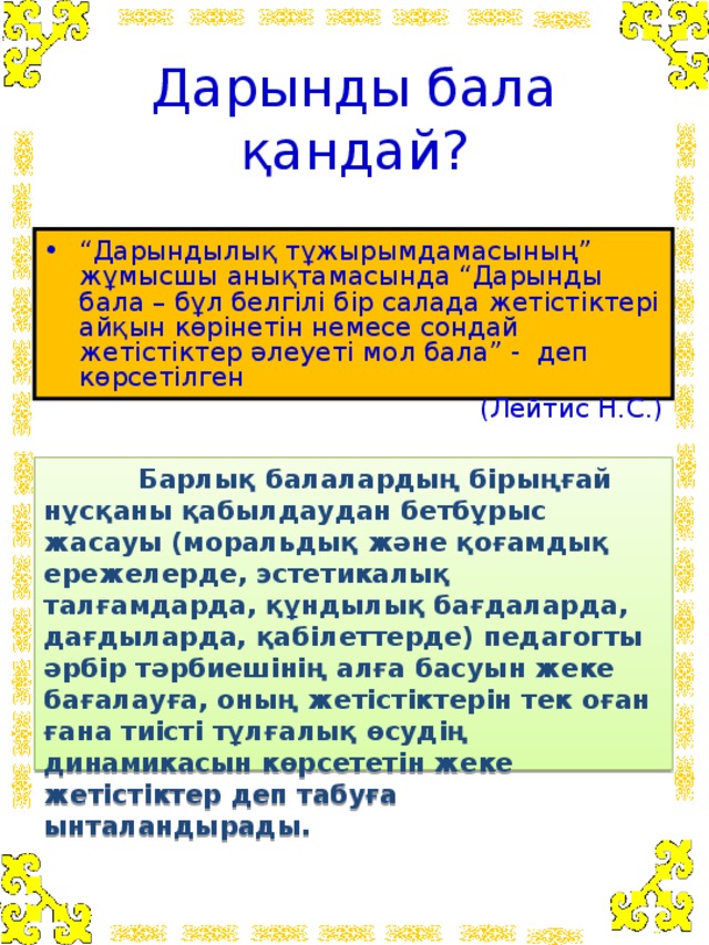 Дарынды бала қандай? “ Дарындылық тұжырымдамасының” жұмысшы анықтамасында “Дарынды бала – бұл белгілі бір салада жетістіктері айқын көрінетін немесе сондай жетістіктер әлеуеті мол бала” - деп көрсетілген  (Лейтис Н.С.)  Барлық балалардың бірыңғай нұсқаны қабылдаудан бетбұрыс жасауы (моральдық және қоғамдық ережелерде, эстетикалық талғамдарда, құндылық бағдаларда, дағдыларда, қабілеттерде) педагогты әрбір тәрбиешінің алға басуын жеке бағалауға, оның жетістіктерін тек оған ғана тиісті тұлғалық өсудің динамикасын көрсететін жеке жетістіктер деп табуға ынталандырады.