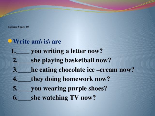 .      Exercise 3 page 60    Write am\ is\ are  1.____ you writing a letter now?  2.____she playing basketball now?  3.____he eating chocolate ice –cream now?  4.____they doing homework now?  5.____you wearing purple shoes?  6.____she watching TV now?