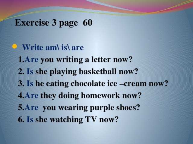 .  Exercise 3 page 60    Write am\ is\ are  1. Are you writing a letter now?  2. Is she playing basketball now?  3. Is he eating chocolate ice –cream now?  4. Are they doing homework now?  5. Are you wearing purple shoes?  6. Is she watching TV now?