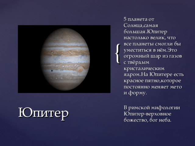 5 планета от Солнца,самая большая.Юпитер настолько велик, что все планеты смогли бы уместиться в нём.Это огромный шар из газов с твёрдым кристалическим ядром.На Юпитере есть красное пятно,которое постоянно меняет мето и форму. В римской мифологии Юпитер-верховное божество, бог неба. Юпитер