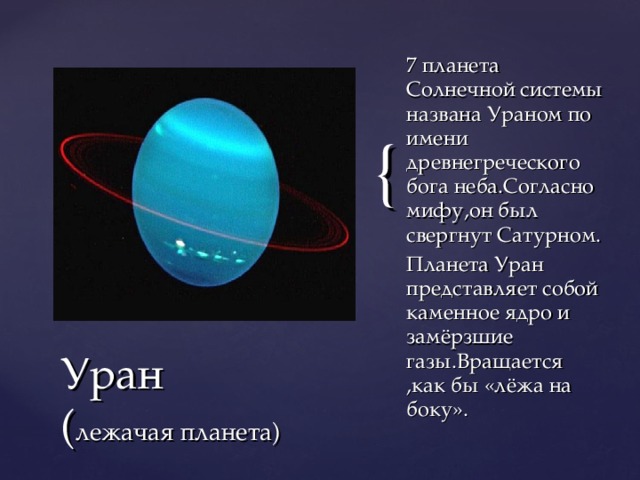 7 планета Солнечной системы названа Ураном по имени древнегреческого бога неба.Согласно мифу,он был свергнут Сатурном. Планета Уран представляет собой каменное ядро и замёрзшие газы.Вращается ,как бы «лёжа на боку». Уран  ( лежачая планета)