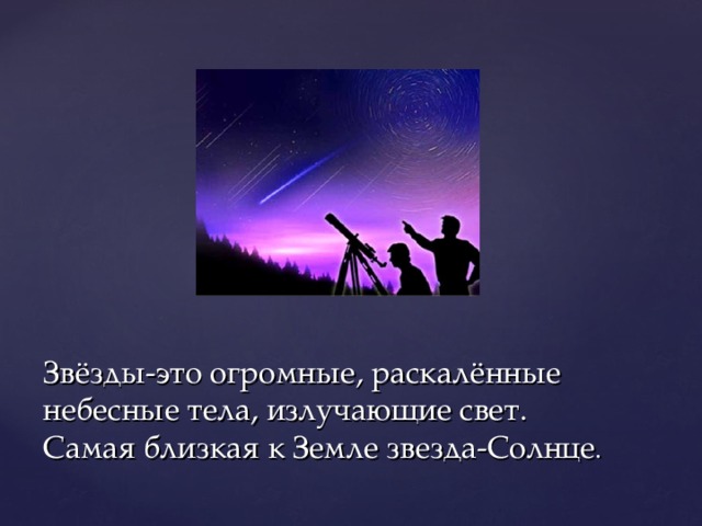 Звёзды-это огромные, раскалённые небесные тела, излучающие свет.  Самая близкая к Земле звезда-Солнце .