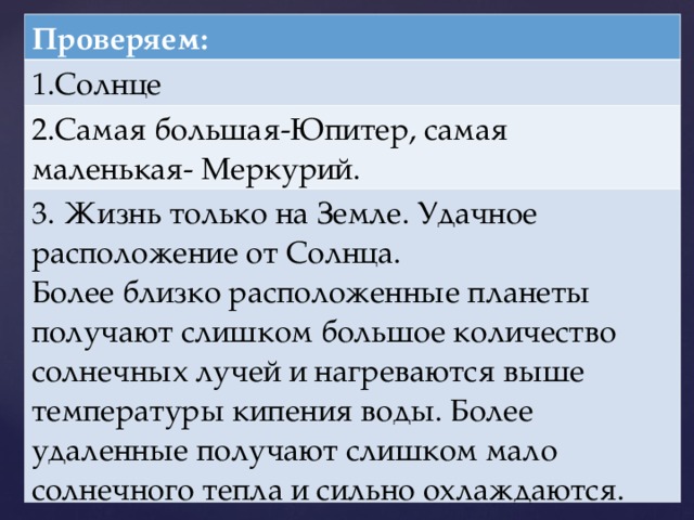 Проверяем: 1.Солнце 2.Самая большая-Юпитер, самая маленькая- Меркурий. 3. Жизнь только на Земле. Удачное расположение от Солнца. Более близко расположенные планеты получают слишком большое количество солнечных лучей и нагреваются выше температуры кипения воды. Более удаленные получают слишком мало солнечного тепла и сильно охлаждаются.