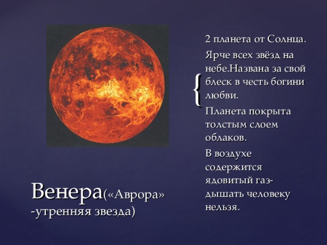 2 планета от Солнца. Ярче всех звёзд на небе.Названа за свой блеск в честь богини любви. Планета покрыта толстым слоем облаков. В воздухе содержится ядовитый газ-дышать человеку нельзя. Венера («Аврора»-утренняя звезда)