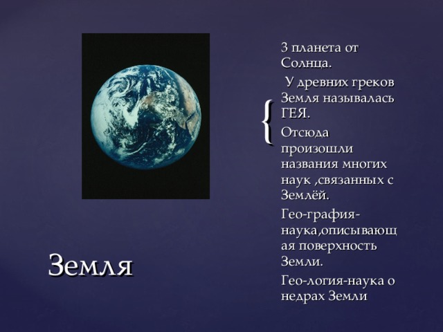 3 планета от Солнца.  У древних греков Земля называлась ГЕЯ. Отсюда произошли названия многих наук ,связанных с Землёй. Гео-графия-наука,описывающая поверхность Земли. Гео-логия-наука о недрах Земли Земля