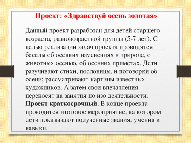 Проект: «Здравствуй осень золотая» Данный проект разработан для детей старшего возраста, разновозрастной группы (5-7 лет). С целью реализации задач проекта проводятся беседы об осенних изменениях в природе, о животных осенью, об осенних приметах. Дети разучивают стихи, пословицы, и поговорки об осени; рассматривают картины известных художников. А затем свои впечатления переносят на занятия по изо деятельности. Проект краткосрочный. В конце проекта проводится итоговое мероприятие, на котором дети показывают полученные знания, умения и навыки.