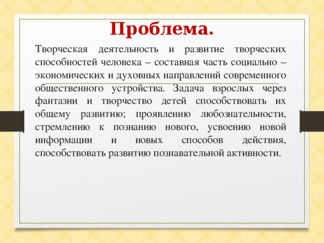 Проблема. Творческая деятельность и развитие творческих способностей человека – составная часть социально – экономических и духовных направлений современного общественного устройства. Задача взрослых через фантазии и творчество детей способствовать их общему развитию; проявлению любознательности, стремлению к познанию нового, усвоению новой информации и новых способов действия, способствовать развитию познавательной активности.