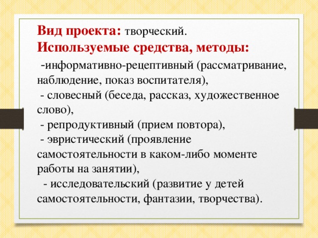 Вид проекта:  творческий. Используемые средства, методы:  - информативно-рецептивный (рассматривание, наблюдение, показ воспитателя),  - словесный (беседа, рассказ, художественное слово),  - репродуктивный (прием повтора),  - эвристический (проявление самостоятельности в каком-либо моменте работы на занятии),  - исследовательский (развитие у детей самостоятельности, фантазии, творчества).