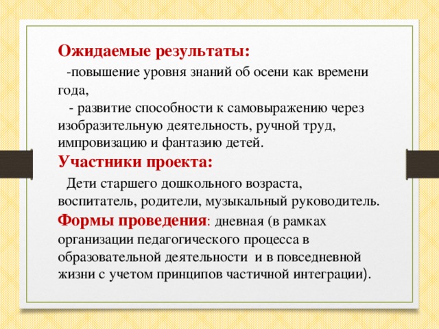 Ожидаемые результаты:  -повышение уровня знаний об осени как времени года,  - развитие способности к самовыражению через изобразительную деятельность, ручной труд, импровизацию и фантазию детей. Участники проекта:  Дети старшего дошкольного возраста, воспитатель, родители, музыкальный руководитель. Формы проведения : дневная (в рамках организации педагогического процесса в образовательной деятельности и в повседневной жизни с учетом принципов частичной интеграции ).