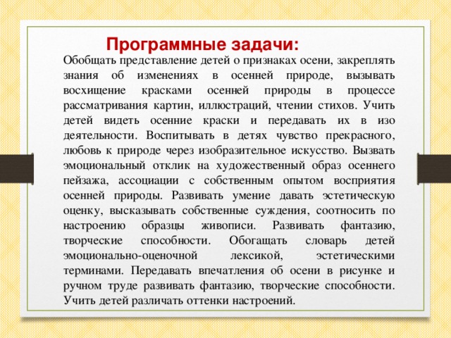 Обобщать представление детей о признаках осени, закреплять знания об изменениях в осенней природе, вызывать восхищение красками осенней природы в процессе рассматривания картин, иллюстраций, чтении стихов. Учить детей видеть осенние краски и передавать их в изо деятельности. Воспитывать в детях чувство прекрасного, любовь к природе через изобразительное искусство. Вызвать эмоциональный отклик на художественный образ осеннего пейзажа, ассоциации с собственным опытом восприятия осенней природы. Развивать умение давать эстетическую оценку, высказывать собственные суждения, соотносить по настроению образцы живописи. Развивать фантазию, творческие способности. Обогащать словарь детей эмоционально-оценочной лексикой, эстетическими терминами. Передавать впечатления об осени в рисунке и ручном труде развивать фантазию, творческие способности. Учить детей различать оттенки настроений. Программные задачи: