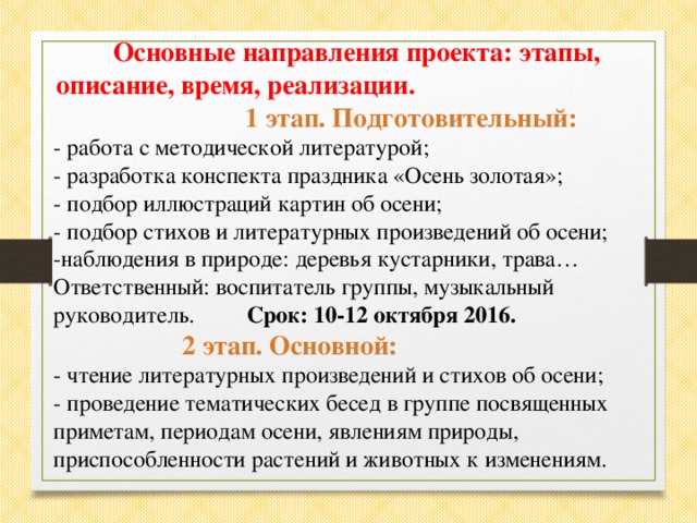 Основные направления проекта: этапы, описание, время, реализации. 1 этап. Подготовительный: - работа с методической литературой; - разработка конспекта праздника «Осень золотая»; - подбор иллюстраций картин об осени; - подбор стихов и литературных произведений об осени; -наблюдения в природе: деревья кустарники, трава… Ответственный: воспитатель группы, музыкальный руководитель. Срок: 10-12 октября 2016.  2 этап. Основной: - чтение литературных произведений и стихов об осени; - проведение тематических бесед в группе посвященных приметам, периодам осени, явлениям природы, приспособленности растений и животных к изменениям.