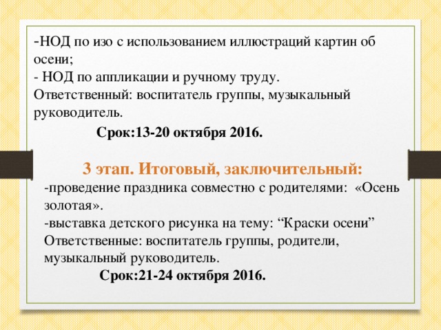 - НОД по изо с использованием иллюстраций картин об осени; - НОД по аппликации и ручному труду. Ответственный: воспитатель группы, музыкальный руководитель.  Срок:13-20 октября 2016.   3 этап. Итоговый, заключительный: -проведение праздника совместно с родителями: «Осень золотая». -выставка детского рисунка на тему: “Краски осени” Ответственные: воспитатель группы, родители, музыкальный руководитель.   Срок:21-24 октября 2016.