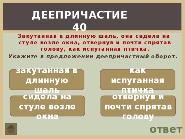 ДЕЕПРИЧАСТИЕ 40  Закутанная в длинную шаль, она сидела на стуле возле окна, отвернув и почти спрятав голову, как испуганная птичка. Укажите в предложении деепричастный оборот. закутанная в длинную шаль как испуганная птичка сидела на стуле возле окна отвернув и почти спрятав голову ответ