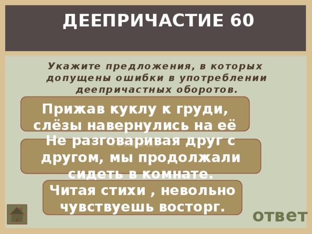 ДЕЕПРИЧАСТИЕ 60  Укажите предложения, в которых допущены ошибки в употреблении деепричастных оборотов. Прижав куклу к груди, слёзы навернулись на её глаза. Не разговаривая друг с другом, мы продолжали сидеть в комнате. Читая стихи , невольно чувствуешь восторг. ответ