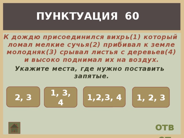 ПУНКТУАЦИЯ 60  К дождю присоединился вихрь(1) который ломал мелкие сучья(2) прибивал к земле молодняк(3) срывал листья с деревьев(4) и высоко поднимал их на воздух. Укажите места, где нужно поставить запятые. 2, 3 1,2,3, 4 1, 3, 4 1, 2, 3 ответ