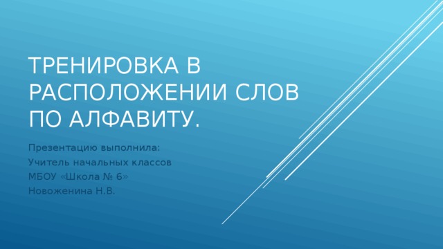 Тренировка в расположении слов по алфавиту. Презентацию выполнила: Учитель начальных классов МБОУ «Школа № 6» Новоженина Н.В.