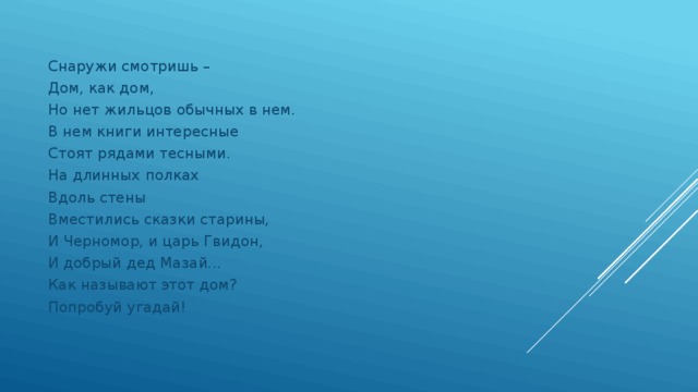 Снаружи смотришь – Дом, как дом, Но нет жильцов обычных в нем. В нем книги интересные Стоят рядами тесными. На длинных полках Вдоль стены Вместились сказки старины, И Черномор, и царь Гвидон, И добрый дед Мазай... Как называют этот дом? Попробуй угадай!