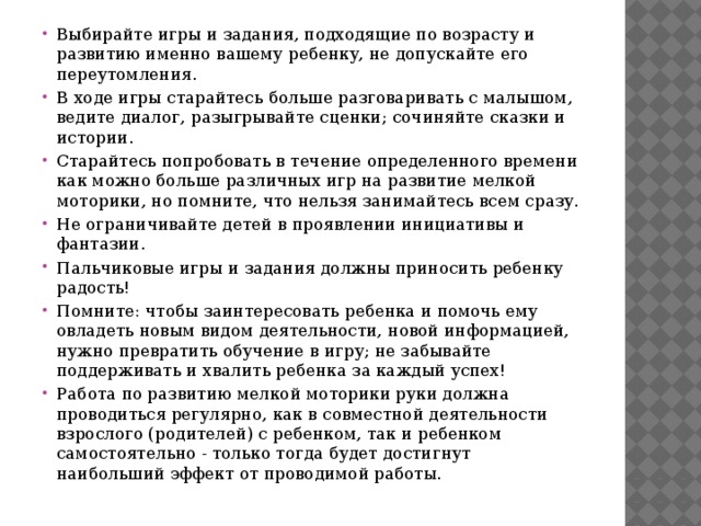 Выбирайте игры и задания, подходящие по возрасту и развитию именно вашему ребенку, не допускайте его переутомления. В ходе игры старайтесь больше разговаривать с малышом, ведите диалог, разыгрывайте сценки; сочиняйте сказки и истории. Старайтесь попробовать в течение определенного времени как можно больше различных игр на развитие мелкой моторики, но помните, что нельзя занимайтесь всем сразу. Не ограничивайте детей в проявлении инициативы и фантазии. Пальчиковые игры и задания должны приносить ребенку радость! Помните: чтобы заинтересовать ребенка и помочь ему овладеть новым видом деятельности, новой информацией, нужно превратить обучение в игру; не забывайте поддерживать и хвалить ребенка за каждый успех! Работа по развитию мелкой моторики руки должна проводиться регулярно, как в совместной деятельности взрослого (родителей) с ребенком, так и ребенком самостоятельно - только тогда будет достигнут наибольший эффект от проводимой работы.