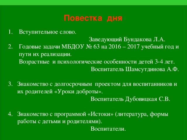 Повестка дня  1. Вступительное слово.  Заведующий Бундакова Л.А.  2. Годовые задачи МБДОУ № 63 на 2016 – 2017 учебный год и  пути их реализации.  Возрастные и психологические особенности детей 3-4 лет.   Воспитатель Шамсутдинова А.Ф.  3. Знакомство с долгосрочным проектом для воспитанников и  их родителей «Уроки доброты».  Воспитатель Дубовицкая  С.В.  4. Знакомство с программой «Истоки» (литература, формы  работы с детьми и родителями).  Воспитатели.  5 . Разное.