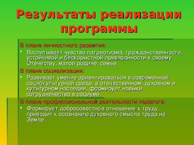 Результаты реализации программы В плане личностного развития: Воспитывает чувство патриотизма, гражданственности, устойчивой и бескорыстной привязанности к своему Отечеству, малой родине, семье. В плане социализации: Развивает умение ориентироваться в современной социокультурной среде, в отечественном, духовном и культурном наследии, формирует навыки сотрудничества в социуме. В плане профессиональной деятельности педагога: