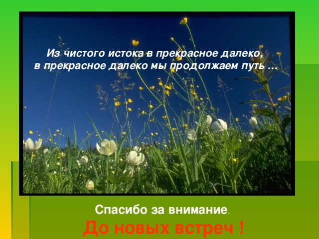 Из чистого истока в прекрасное далеко, в прекрасное далеко мы продолжаем путь … Спасибо за внимание . До новых встреч !