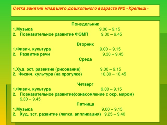 Сетка занятий младшего дошкольного возраста №2 «Крепыш»  Понедельник Музыка 9.00 – 9.15 2. Познавательное развитие ФЭМП 9.30 – 9.45  Вторник Физич. культура 9.00 – 9.15 2. Развитие речи 9.30 – 9.45 Среда  Худ. эст. развитие (рисование) 9.00 – 9.15 2. Физич. культура (на прогулке) 10.30 – 10.45  Четверг Физич. культура 9.00 – 9.15 2. Познавательное развитие(ознакомление с окр. миром)  9.30 – 9.45 Пятница Музыка 9.00 – 9.15 2. Худ. эст. развитие (лепка, аппликация) 9.25 – 9.40