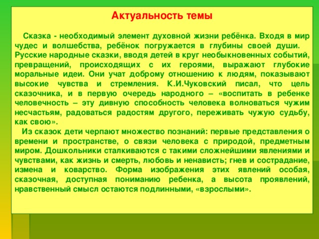 Актуальность темы   Сказка - необходимый элемент духовной жизни ребёнка. Входя в мир чудес и волшебства, ребёнок погружается в глубины своей души. Русские народные сказки, вводя детей в круг необыкновенных событий, превращений, происходящих с их героями, выражают глубокие моральные идеи. Они учат доброму отношению к людям, показывают высокие чувства и стремления. К.И.Чуковский писал, что цель сказочника, и в первую очередь народного – «воспитать в ребенке человечность – эту дивную способность человека волноваться чужим несчастьям, радоваться радостям другого, переживать чужую судьбу, как свою».  Из сказок дети черпают множество познаний: первые представления о времени и пространстве, о связи человека с природой, предметным миром. Дошкольники сталкиваются с такими сложнейшими явлениями и чувствами, как жизнь и смерть, любовь и ненависть; гнев и сострадание, измена и коварство. Форма изображения этих явлений особая, сказочная, доступная пониманию ребенка, а высота проявлений, нравственный смысл остаются подлинными, «взрослыми».