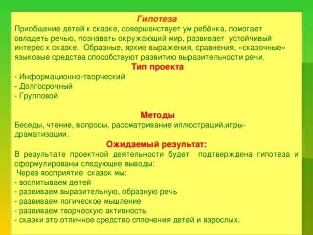 Гипотеза Приобщение детей к сказке, совершенствует ум ребёнка, помогает овладеть речью, познавать окружающий мир, развивает устойчивый интерес к сказке. Образные, яркие выражения, сравнения, «сказочные» языковые средства способствуют развитию выразительности речи.  Тип проекта - Информационно-творческий - Долгосрочный - Групповой  Методы Беседы, чтение, вопросы, рассматривание иллюстраций,игры-драматизации. Ожидаемый результат: В результате проектной деятельности будет подтверждена гипотеза и сформулированы следующие выводы:  Через восприятие сказок мы: - воспитываем детей - развиваем выразительную, образную речь - развиваем логическое мышление - развиваем творческую активность - сказки это отличное средство сплочения детей и взрослых.