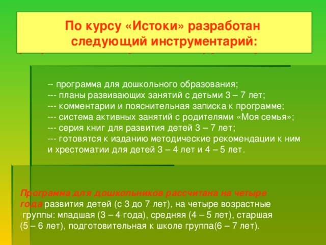 По курсу пропедевтики «Истоки» разработан следующийинструментарий :  -- программа для дошкольного образования;  --- планы развивающих занятий с детьми 3 – 7 лет;  --- комментарии и пояснительная записка к программе;  --- система активных занятий с родителями «Моя семья»;  --- серия книг для развития детей 3 – 7 лет;  --- готовятся к изданию методические рекомендации к ним  и хрестоматии для детей 3 – 4 лет и 4 – 5 лет.  Программа для дошкольников рассчитана на четыре  года  развития детей (с 3 до 7 лет), на четыре возрастные  группы: младшая (3 – 4 года), средняя (4 – 5 лет), старшая (5 – 6 лет), подготовительная к школе группа(6 – 7 лет). По курсу «Истоки» разработан следующий инструментарий: