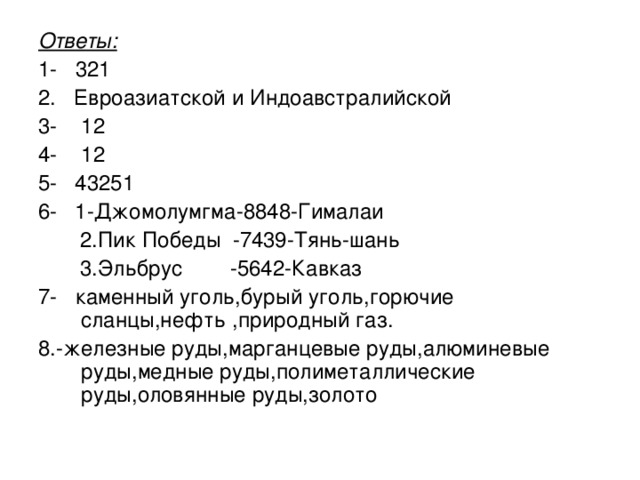 Ответы: 1-  321 2. Евроазиатской и Индоавстралийской 3- 12 4- 12 5- 43251 6- 1-Джомолумгма-8848-Гималаи  2.Пик Победы -7439-Тянь-шань  3.Эльбрус -5642-Кавказ 7- каменный уголь,бурый уголь,горючие сланцы,нефть ,природный газ. 8.-железные руды,марганцевые руды,алюминевые руды,медные руды,полиметаллические руды,оловянные руды,золото